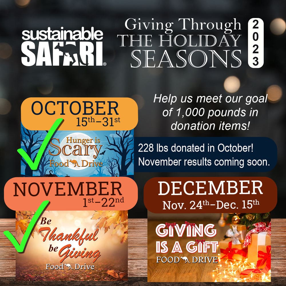Sustainable Safari Giving Through the Holiday Seasons 2023 - Help us meet our goal of 1,000 pounds in donation items! October 15th-31st Hunger is Scary Food Drive, 228 lbs donated in October! November 1st-22nd Be Thankful be Giving Food Drive, November 24th-December 15th Giving is a Gift Food Drive.